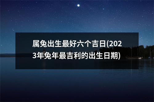 属兔出生好六个吉日(2023年兔年吉利的出生日期)