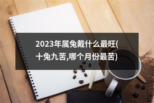 2023年属兔戴什么旺(十兔九苦,哪个月份苦)