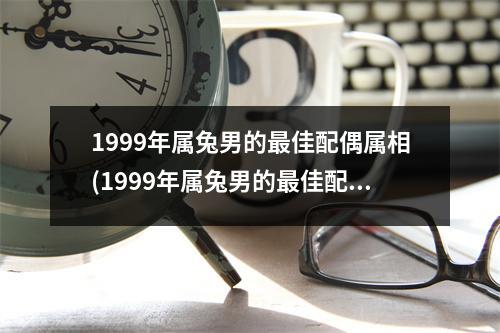 1999年属兔男的佳配偶属相(1999年属兔男的佳配偶属相忌那个属相)