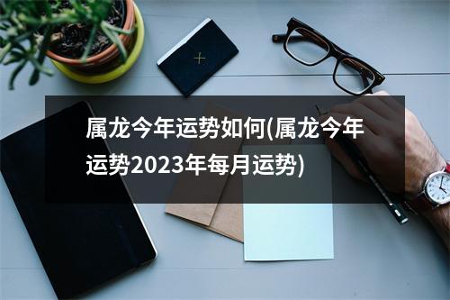 属龙今年运势如何(属龙今年运势2023年每月运势)