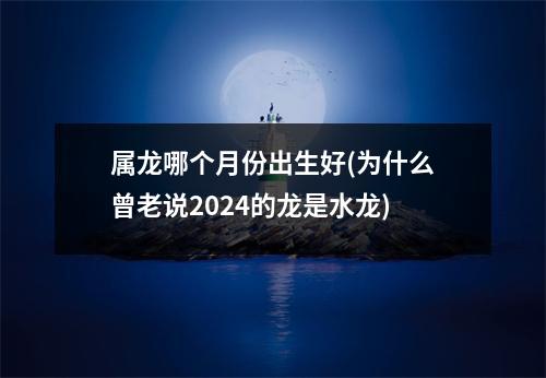 属龙哪个月份出生好(为什么曾老说2024的龙是水龙)