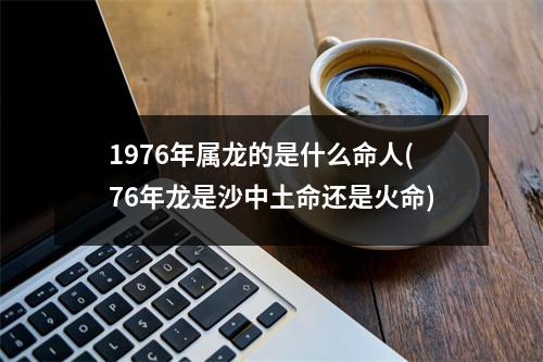 1976年属龙的是什么命人(76年龙是沙中土命还是火命)