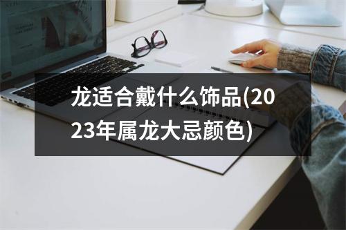 龙适合戴什么饰品(2023年属龙大忌颜色)