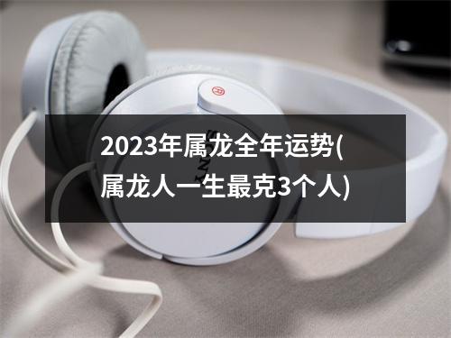 2023年属龙全年运势(属龙人一生克3个人)