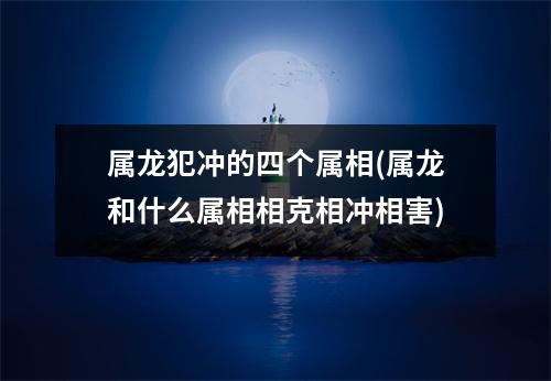 属龙犯冲的四个属相(属龙和什么属相相克相冲相害)