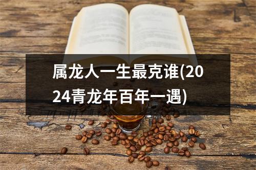 属龙人一生克谁(2024青龙年百年一遇)