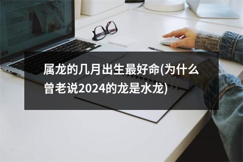 属龙的几月出生好命(为什么曾老说2024的龙是水龙)