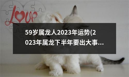 59岁属龙人2023年运势(2023年属龙下半年要出大事)