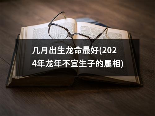 几月出生龙命好(2024年龙年不宜生子的属相)