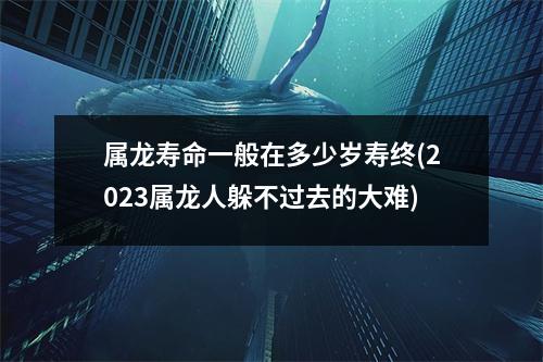 属龙寿命一般在多少岁寿终(2023属龙人躲不过去的大难)