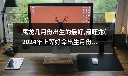 属龙几月份出生的好,旺龙(2024年上等好命出生月份)