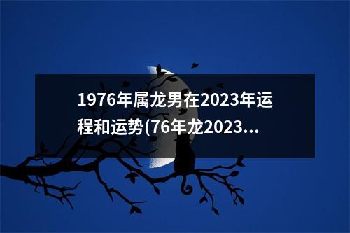 1976年属龙男在2023年运程和运势(76年龙2023年必有一难)