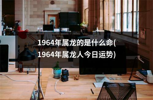 1964年属龙的是什么命(1964年属龙人今日运势)