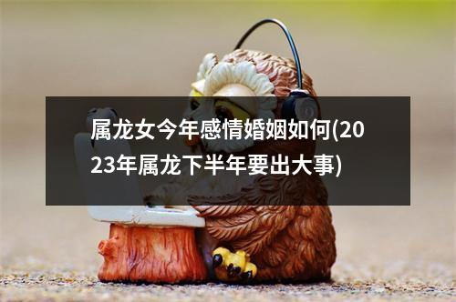 属龙女今年感情婚姻如何(2023年属龙下半年要出大事)