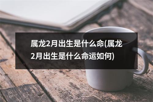 属龙2月出生是什么命(属龙2月出生是什么命运如何)