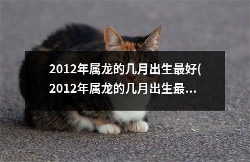 2012年属龙的几月出生好(2012年属龙的几月出生好万年历)