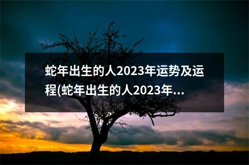 蛇年出生的人2023年运势及运程(蛇年出生的人2023年运势及运程如何)