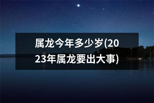 属龙今年多少岁(2023年属龙要出大事)