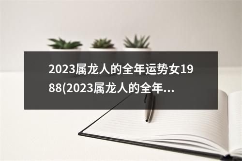 2023属龙人的全年运势女1988(2023属龙人的全年运势女1988和属猴1992的感情咋样)