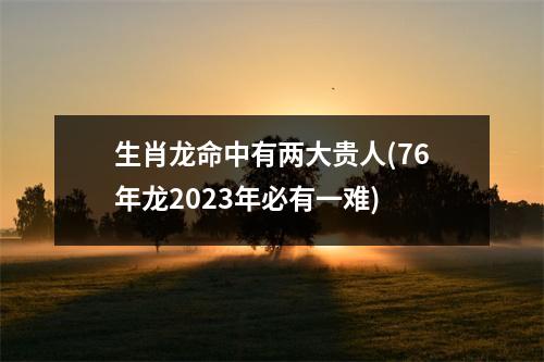 生肖龙命中有两大贵人(76年龙2023年必有一难)