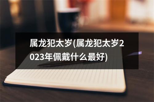 属龙犯太岁(属龙犯太岁2023年佩戴什么好)