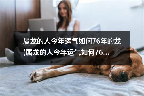 属龙的人今年运气如何76年的龙(属龙的人今年运气如何76年的龙是什么命)