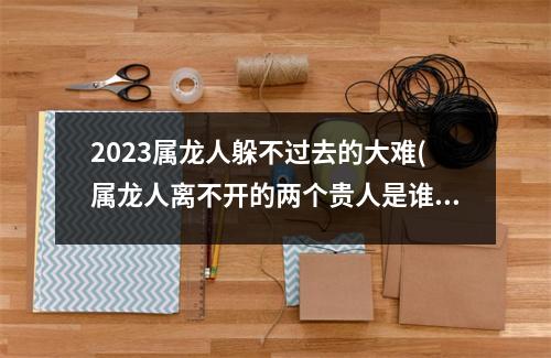 2023属龙人躲不过去的大难(属龙人离不开的两个贵人是谁)