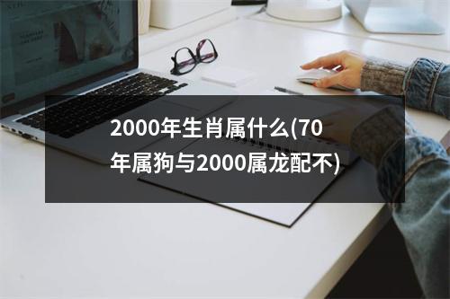 2000年生肖属什么(70年属狗与2000属龙配不)