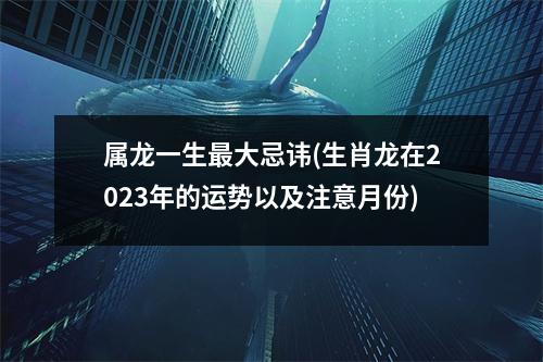 属龙一生大忌讳(生肖龙在2023年的运势以及注意月份)