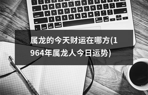 属龙的今天财运在哪方(1964年属龙人今日运势)