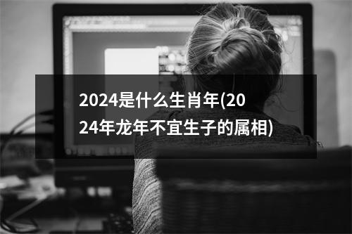 2024是什么生肖年(2024年龙年不宜生子的属相)