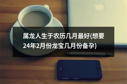 属龙人生于农历几月好(想要24年2月份龙宝几月份备孕)