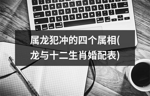 属龙犯冲的四个属相(龙与十二生肖婚配表)