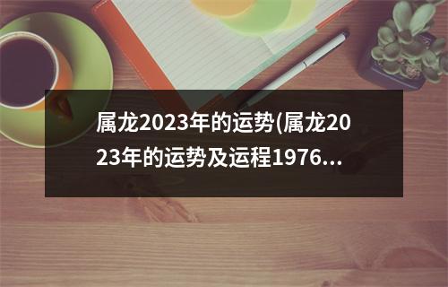 属龙2023年的运势(属龙2023年的运势及运程1976)