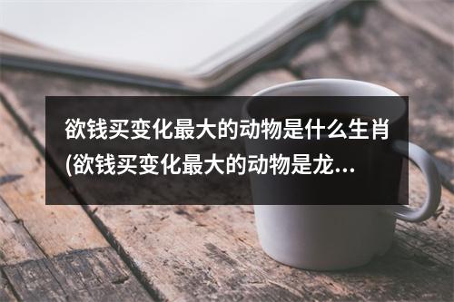 欲钱买变化大的动物是什么生肖(欲钱买变化大的动物是龙吗)