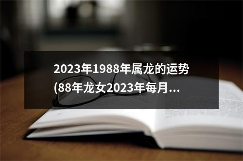 2023年1988年属龙的运势(88年龙女2023年每月运势)