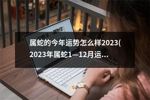 属蛇的今年运势怎么样2023(2023年属蛇1—12月运气)