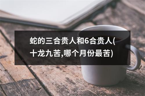 蛇的三合贵人和6合贵人(十龙九苦,哪个月份苦)