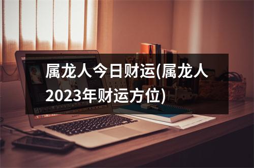 属龙人今日财运(属龙人2023年财运方位)