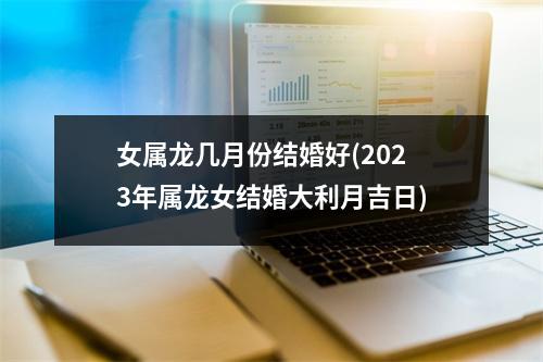 女属龙几月份结婚好(2023年属龙女结婚大利月吉日)