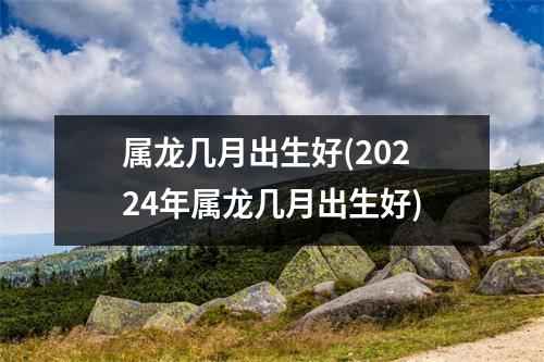 属龙几月出生好(20224年属龙几月出生好)