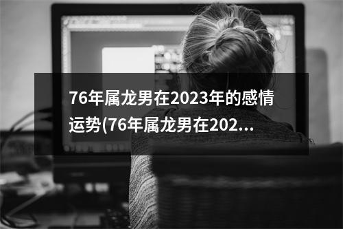 76年属龙男在2023年的感情运势(76年属龙男在2023年的感情运势怎么样)