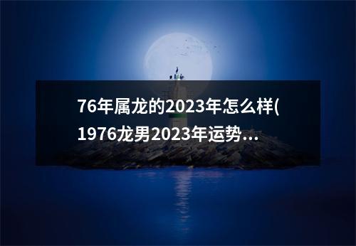 76年属龙的2023年怎么样(1976龙男2023年运势完整版)