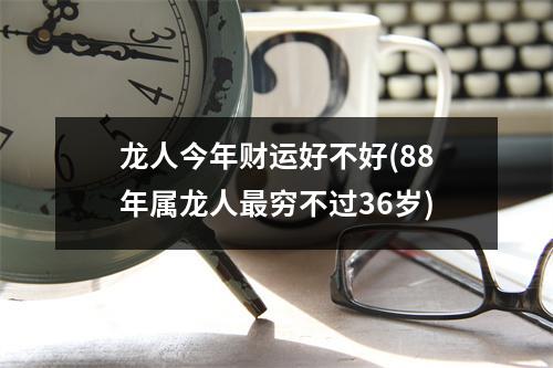 龙人今年财运好不好(88年属龙人穷不过36岁)