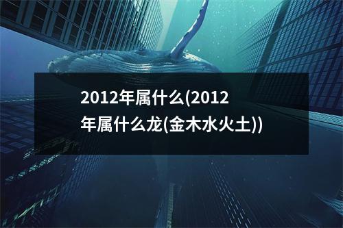 2012年属什么(2012年属什么龙(金木水火土))