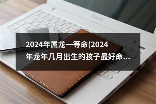 2024年属龙一等命(2024年龙年几月出生的孩子好命)