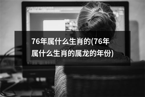 76年属什么生肖的(76年属什么生肖的属龙的年份)