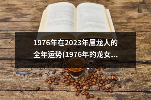 1976年在2023年属龙人的全年运势(1976年的龙女2023年的运势怎么样)