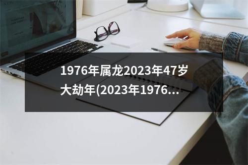 1976年属龙2023年47岁大劫年(2023年1976年龙47岁有两喜)