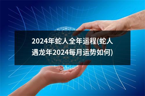 2024年蛇人全年运程(蛇人遇龙年2024每月运势如何)